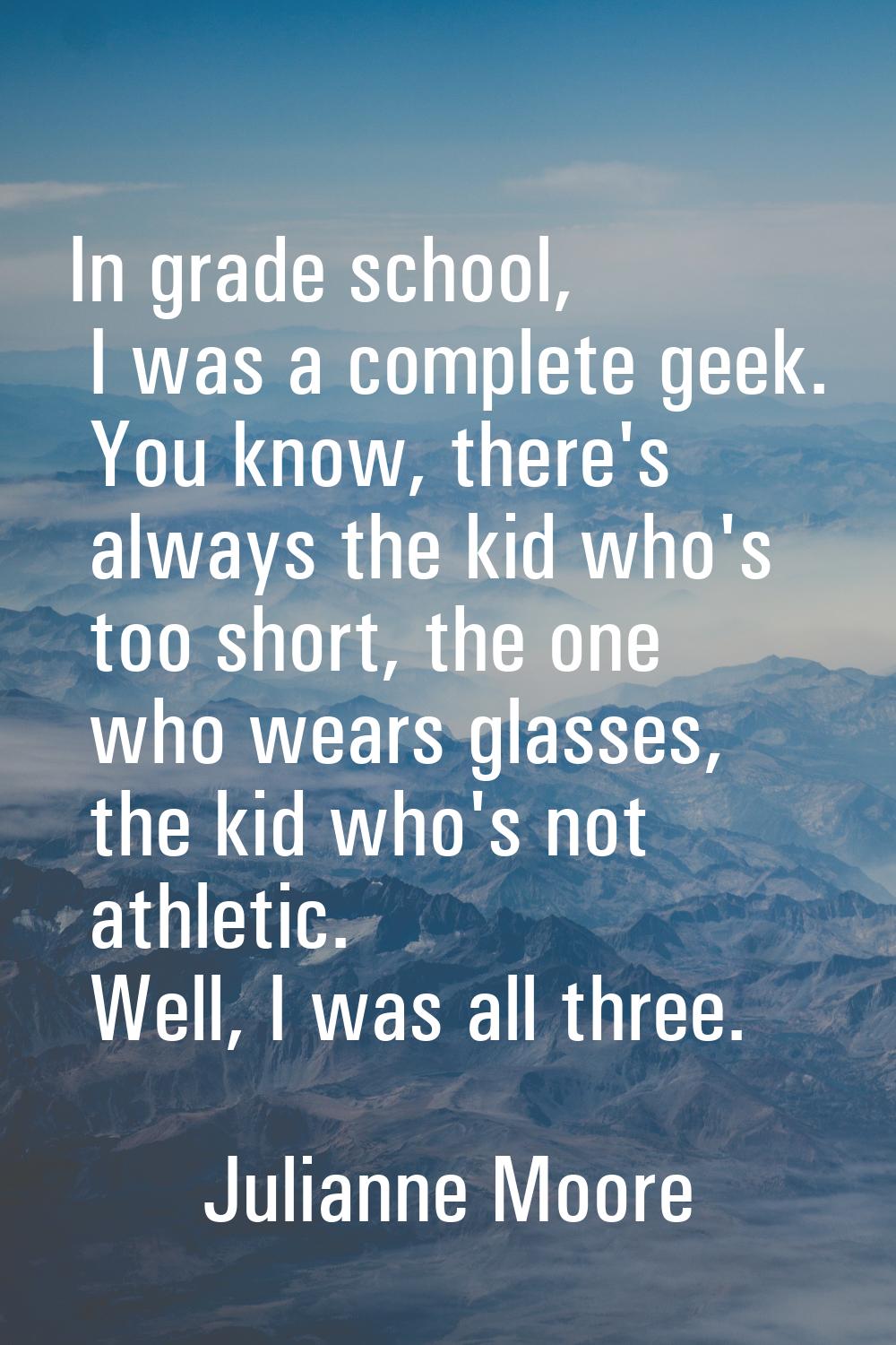 In grade school, I was a complete geek. You know, there's always the kid who's too short, the one w