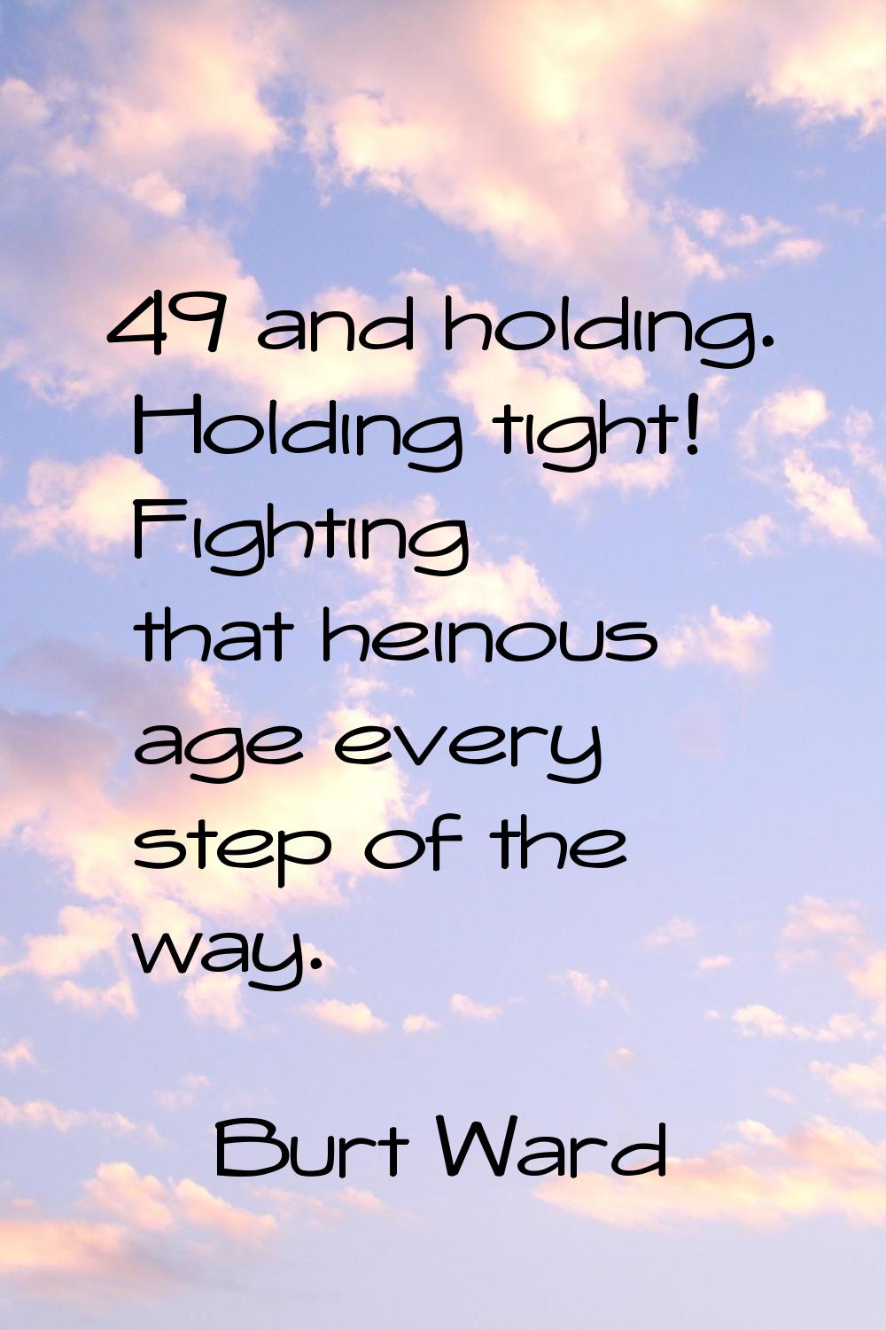 49 and holding. Holding tight! Fighting that heinous age every step of the way.