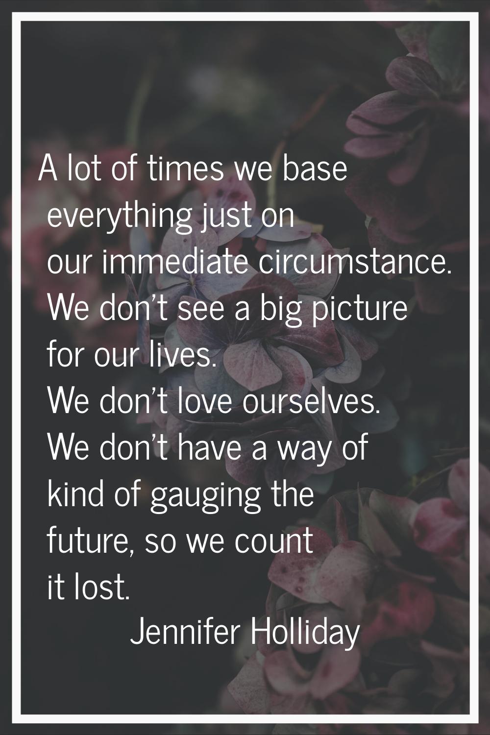 A lot of times we base everything just on our immediate circumstance. We don't see a big picture fo