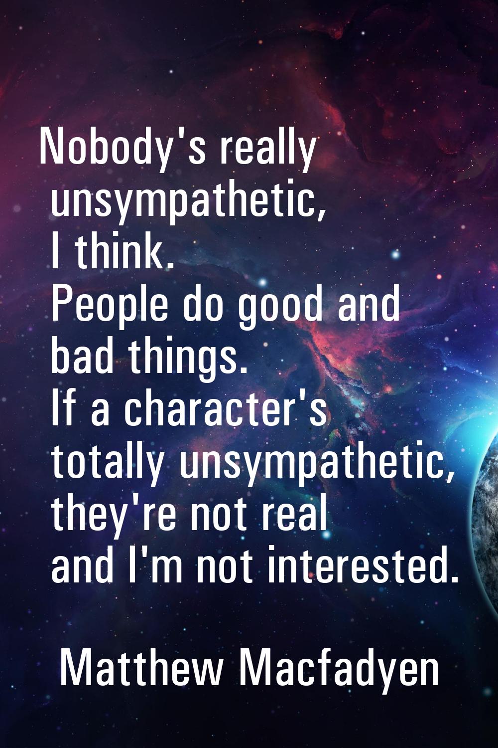 Nobody's really unsympathetic, I think. People do good and bad things. If a character's totally uns