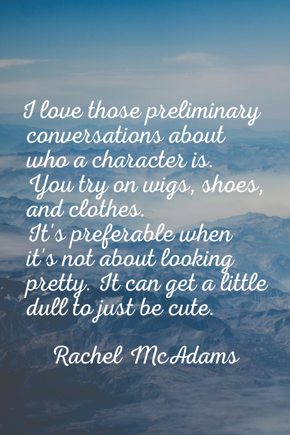 I love those preliminary conversations about who a character is. You try on wigs, shoes, and clothe