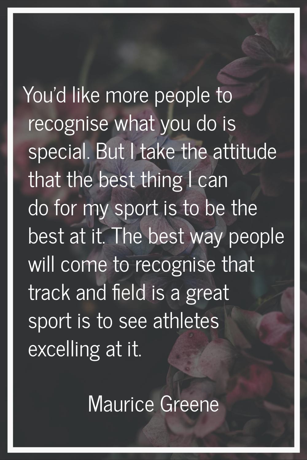 You'd like more people to recognise what you do is special. But I take the attitude that the best t