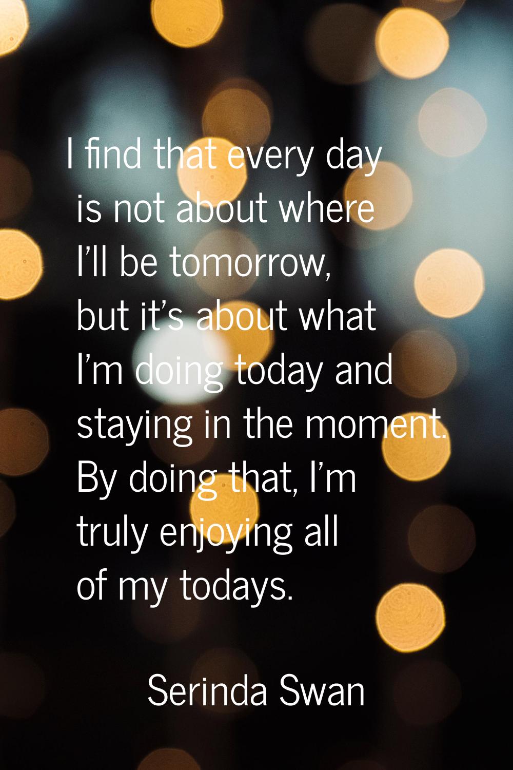 I find that every day is not about where I'll be tomorrow, but it's about what I'm doing today and 