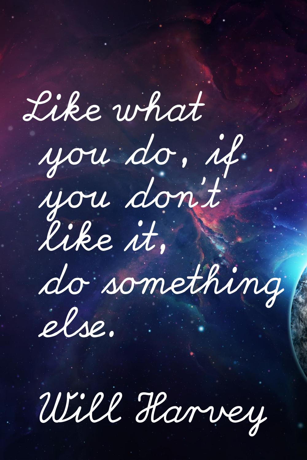 Like what you do, if you don't like it, do something else.