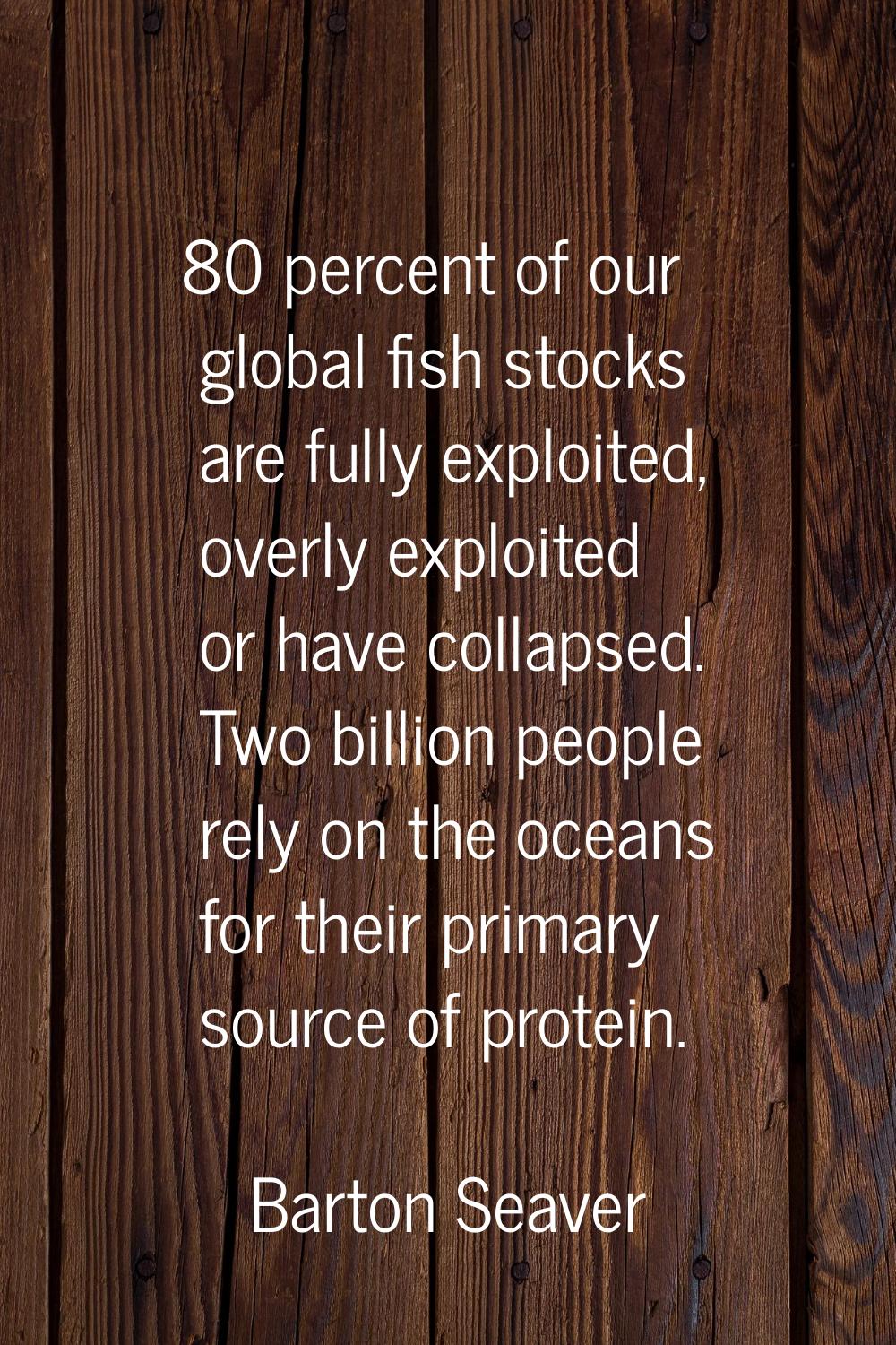 80 percent of our global fish stocks are fully exploited, overly exploited or have collapsed. Two b