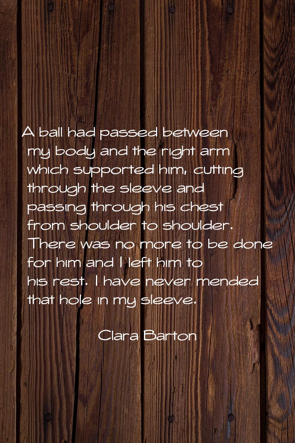 A ball had passed between my body and the right arm which supported him, cutting through the sleeve