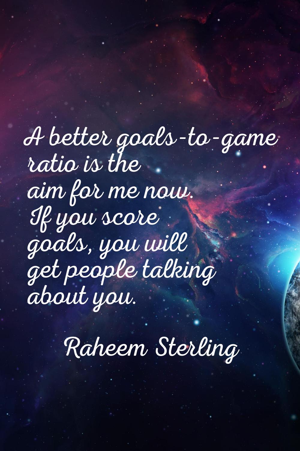A better goals-to-game ratio is the aim for me now. If you score goals, you will get people talking