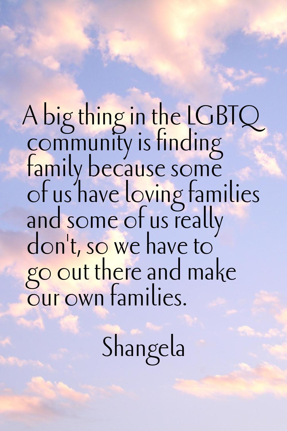 A big thing in the LGBTQ community is finding family because some of us have loving families and so