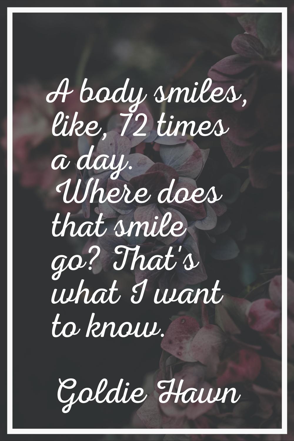 A body smiles, like, 72 times a day. Where does that smile go? That's what I want to know.
