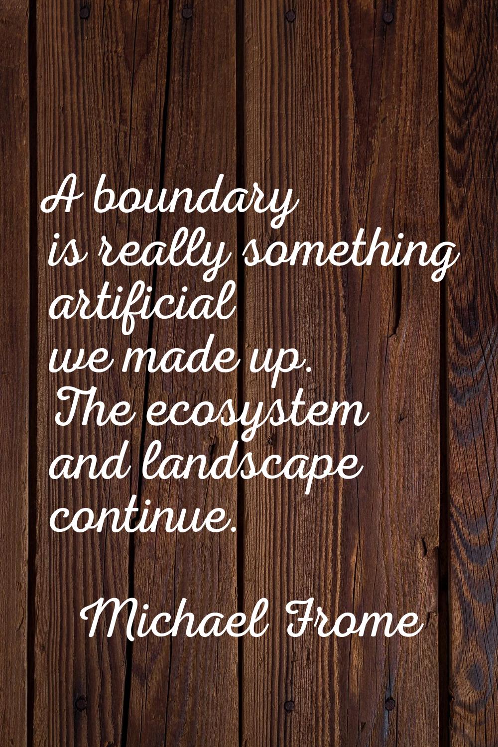 A boundary is really something artificial we made up. The ecosystem and landscape continue.