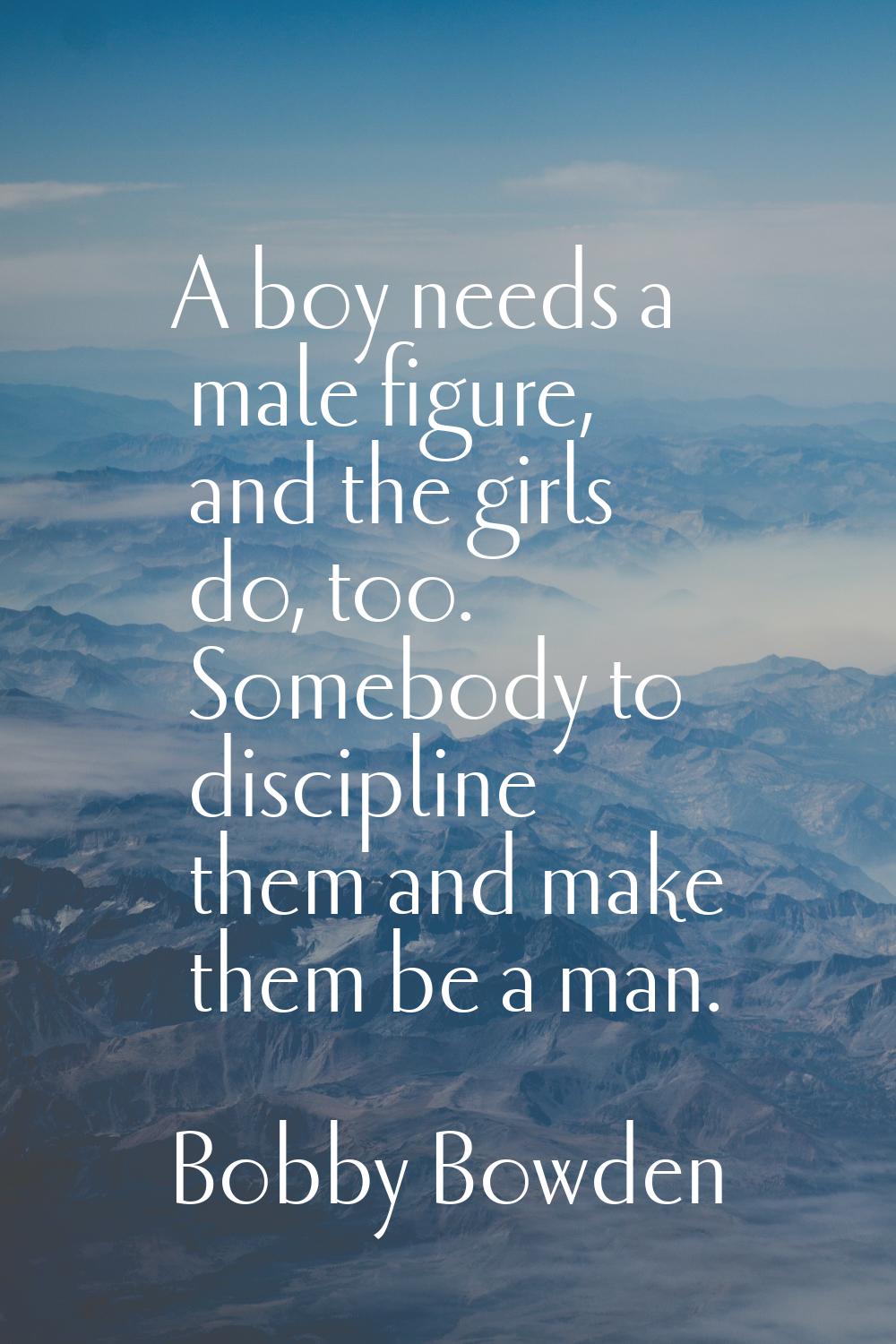 A boy needs a male figure, and the girls do, too. Somebody to discipline them and make them be a ma