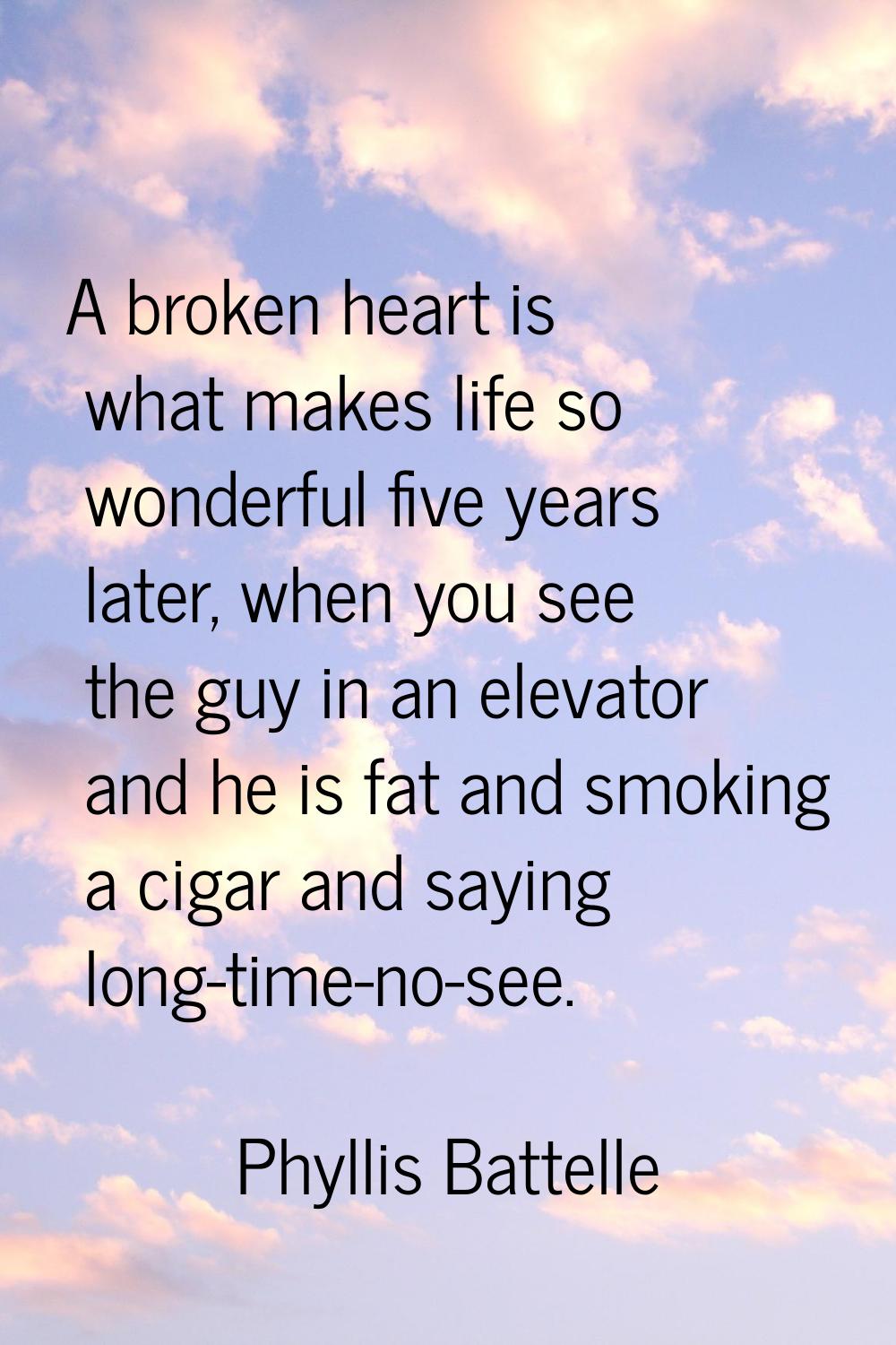 A broken heart is what makes life so wonderful five years later, when you see the guy in an elevato