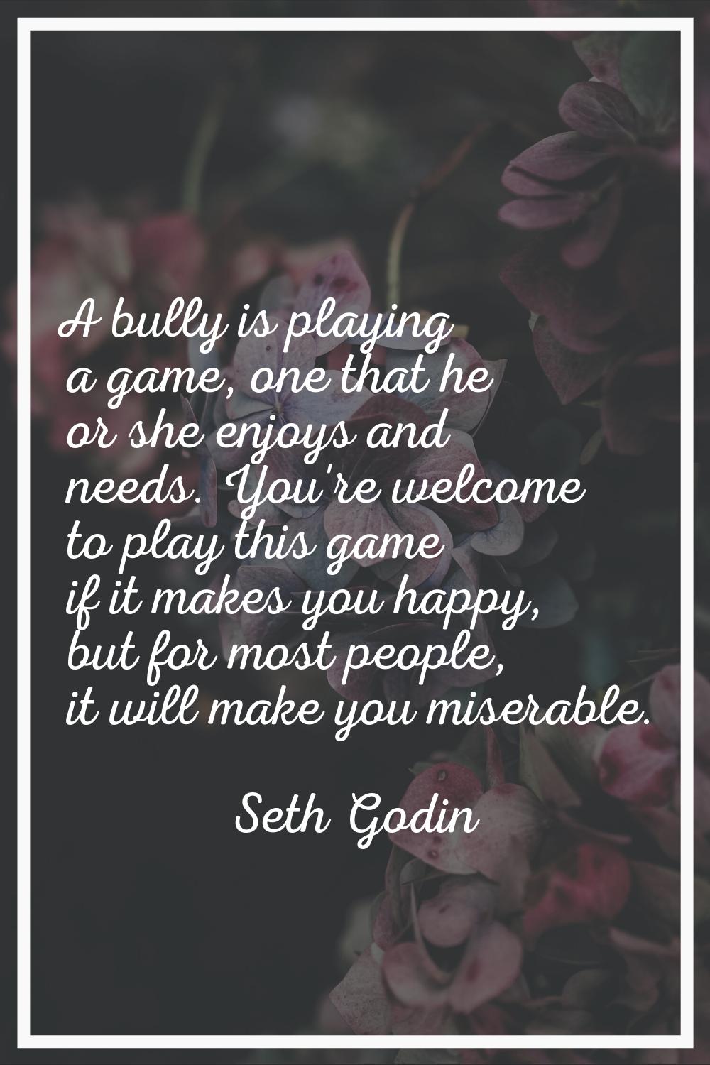 A bully is playing a game, one that he or she enjoys and needs. You're welcome to play this game if