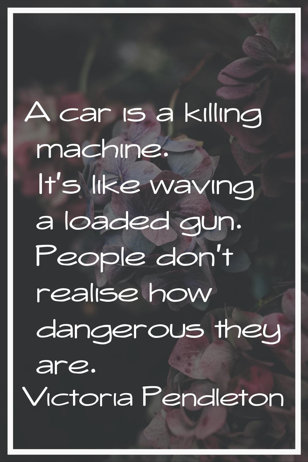 A car is a killing machine. It's like waving a loaded gun. People don't realise how dangerous they 