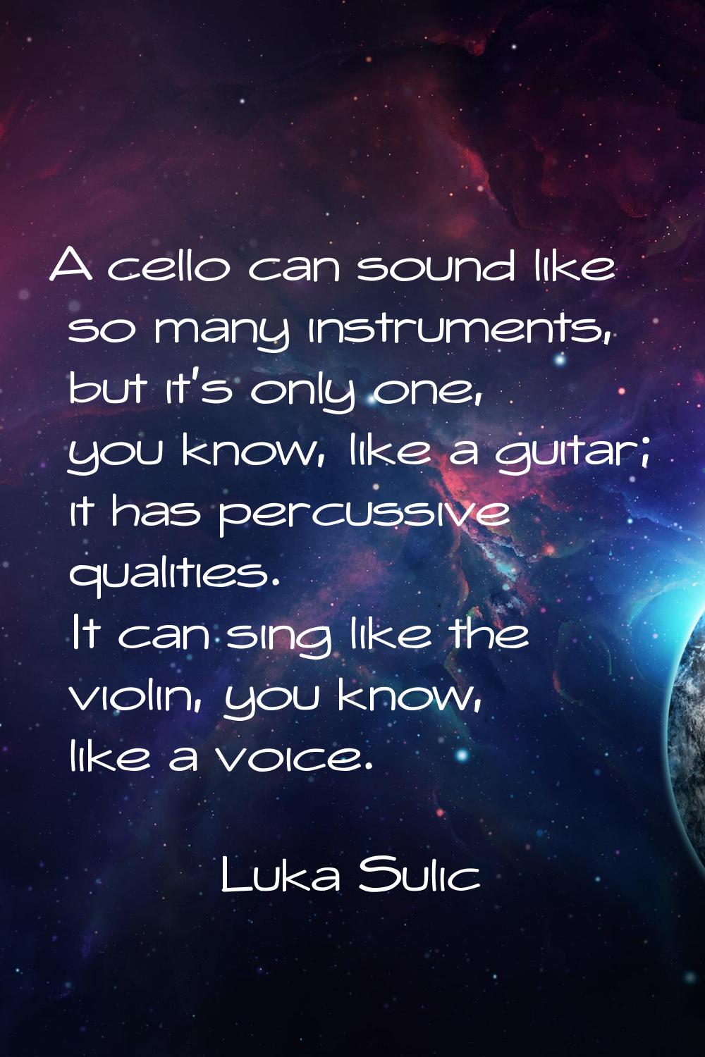 A cello can sound like so many instruments, but it's only one, you know, like a guitar; it has perc