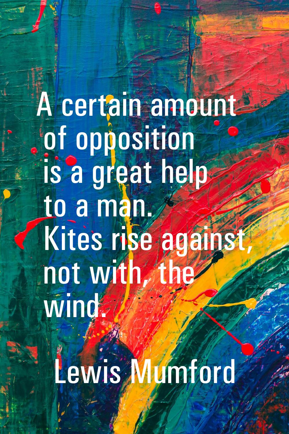 A certain amount of opposition is a great help to a man. Kites rise against, not with, the wind.