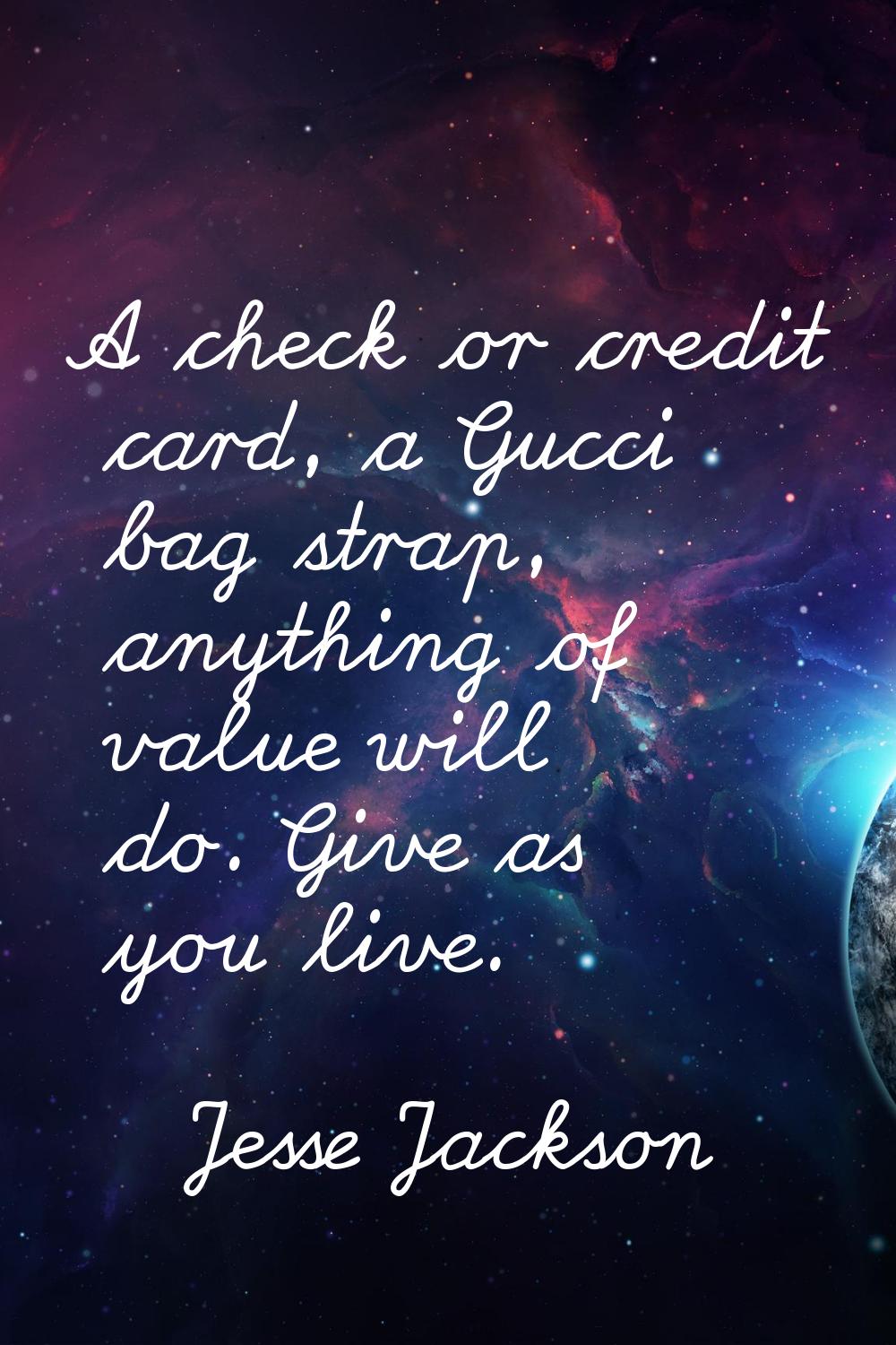 A check or credit card, a Gucci bag strap, anything of value will do. Give as you live.