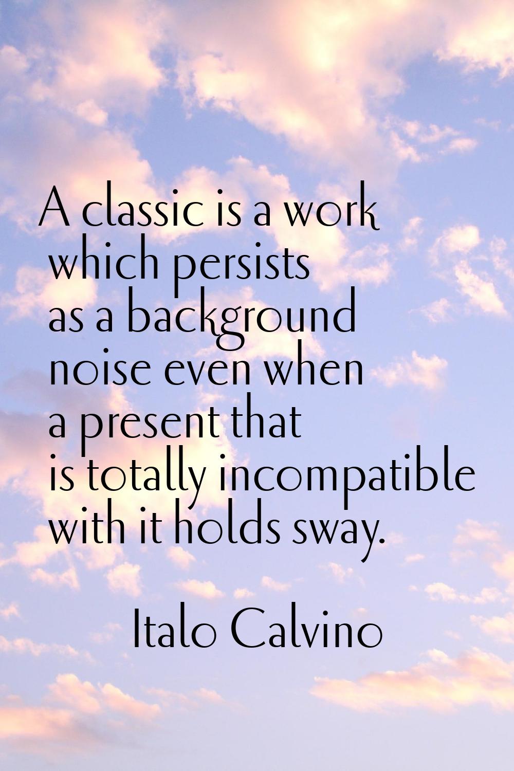 A classic is a work which persists as a background noise even when a present that is totally incomp