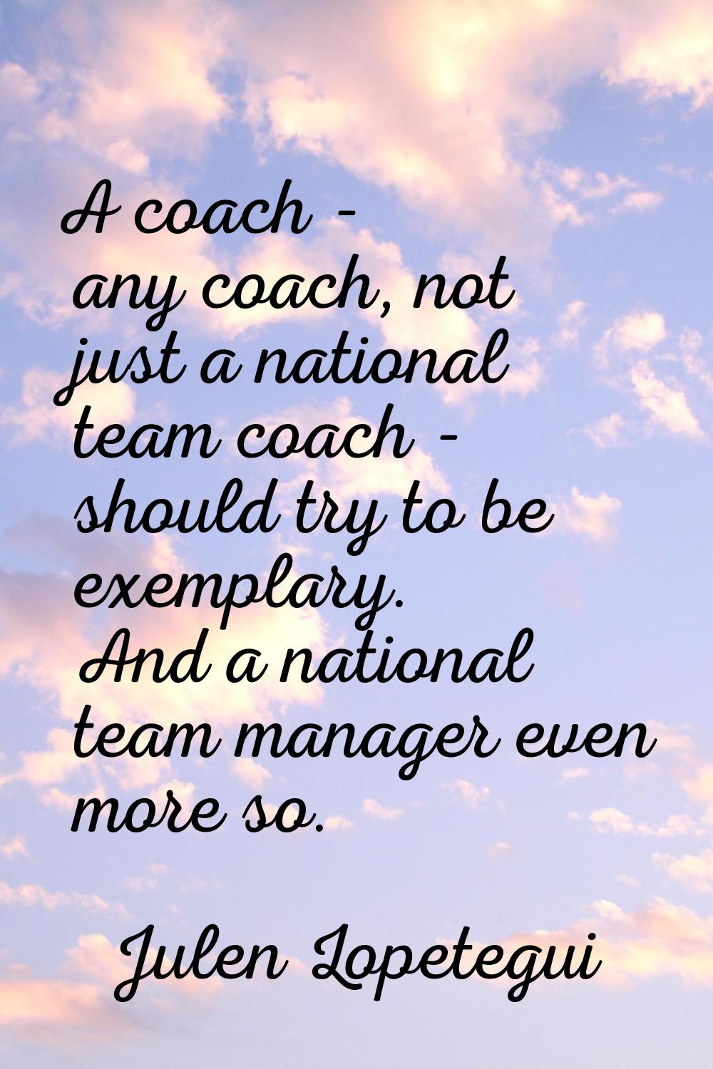 A coach - any coach, not just a national team coach - should try to be exemplary. And a national te