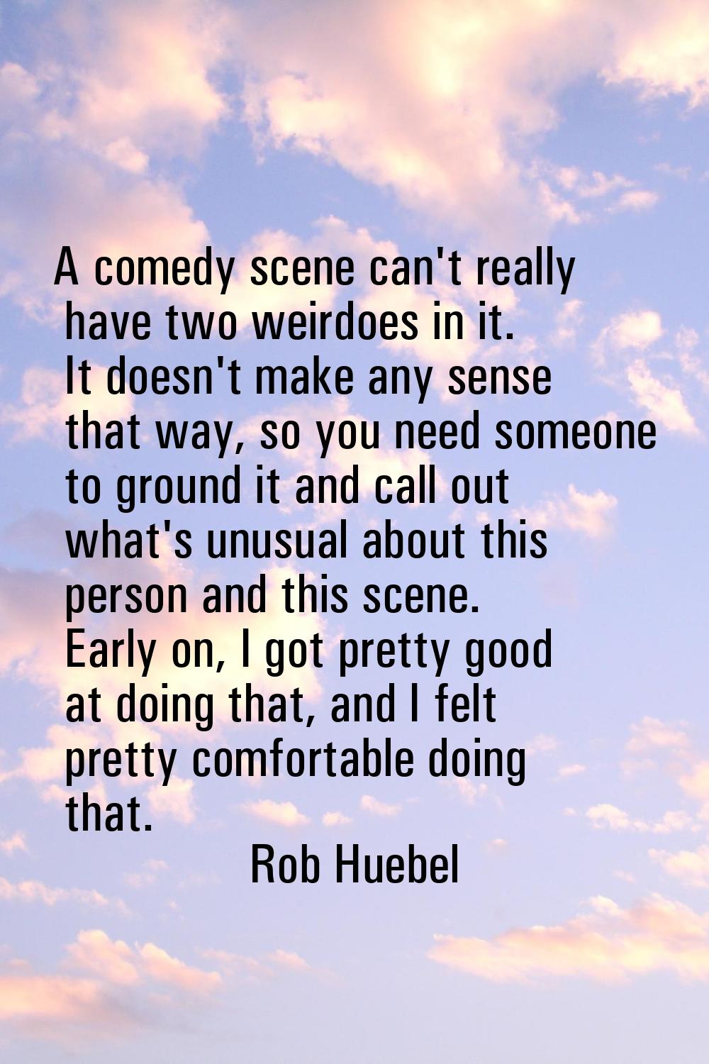 A comedy scene can't really have two weirdoes in it. It doesn't make any sense that way, so you nee