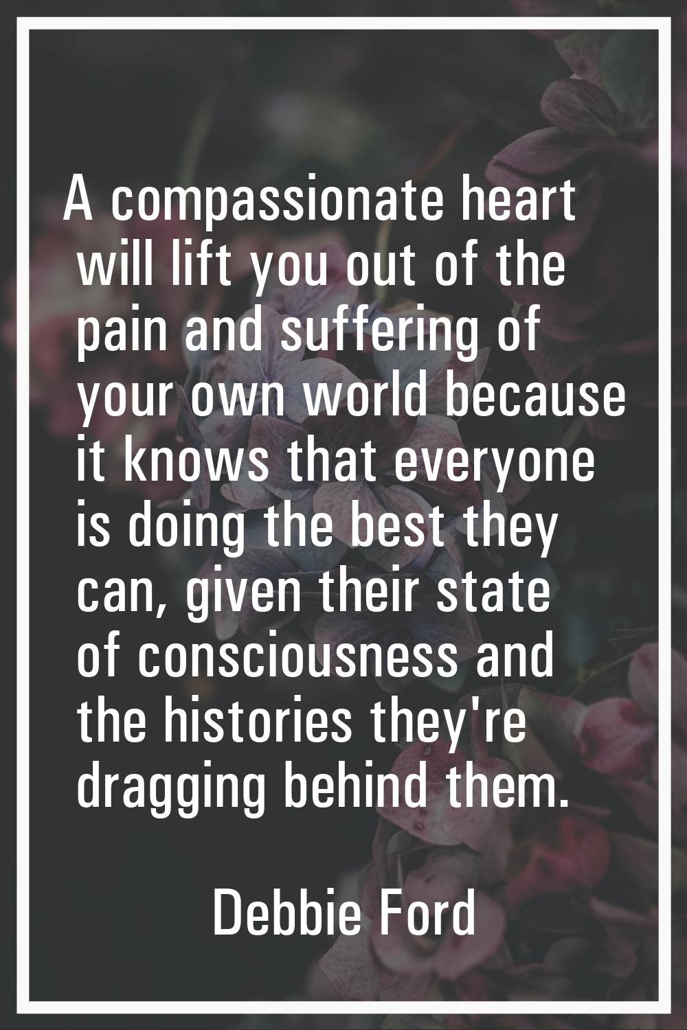 A compassionate heart will lift you out of the pain and suffering of your own world because it know