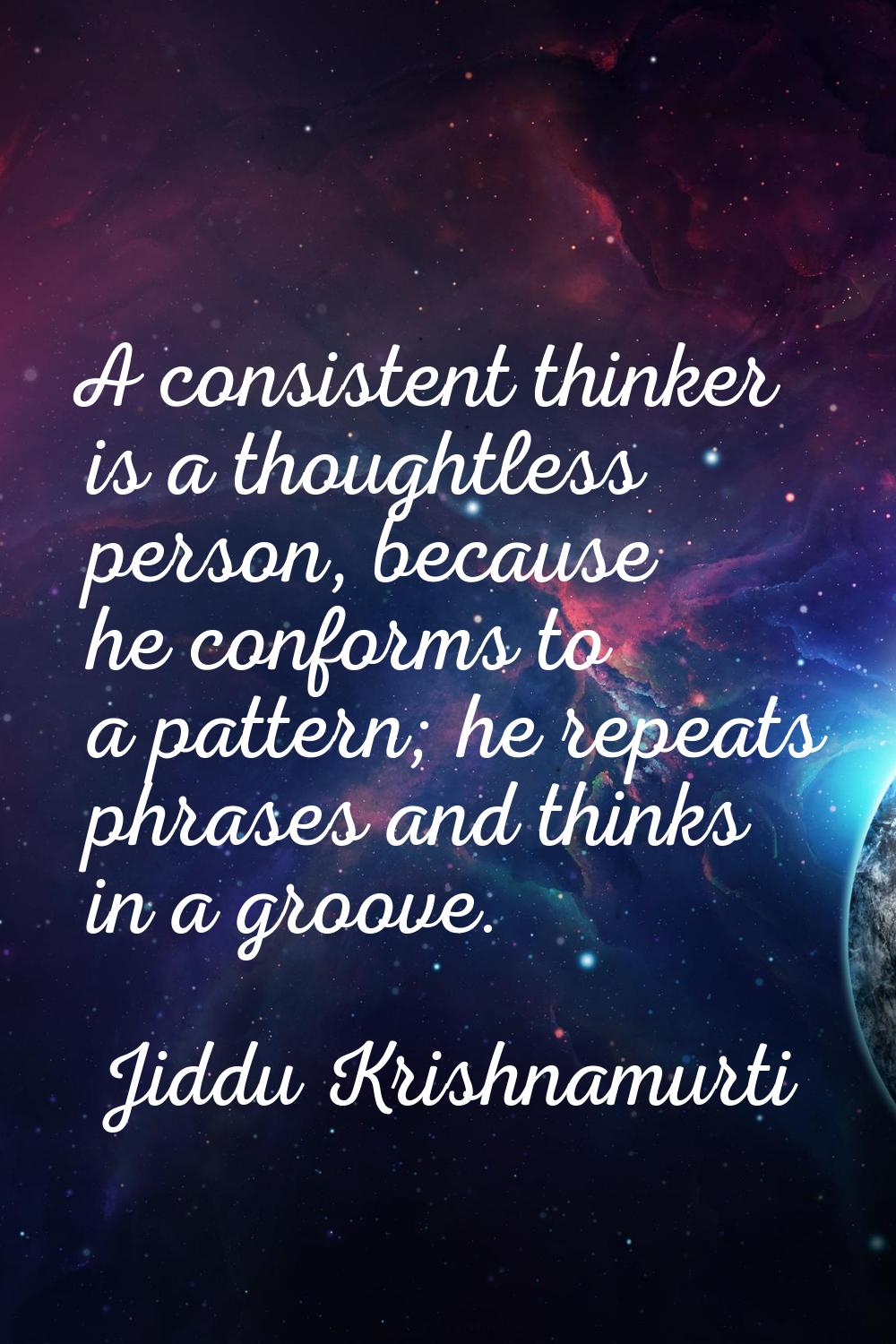 A consistent thinker is a thoughtless person, because he conforms to a pattern; he repeats phrases 