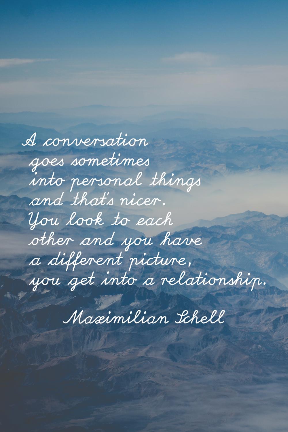 A conversation goes sometimes into personal things and that's nicer. You look to each other and you