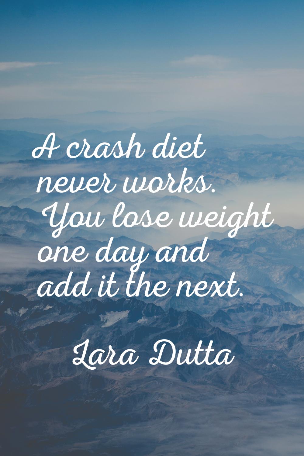 A crash diet never works. You lose weight one day and add it the next.