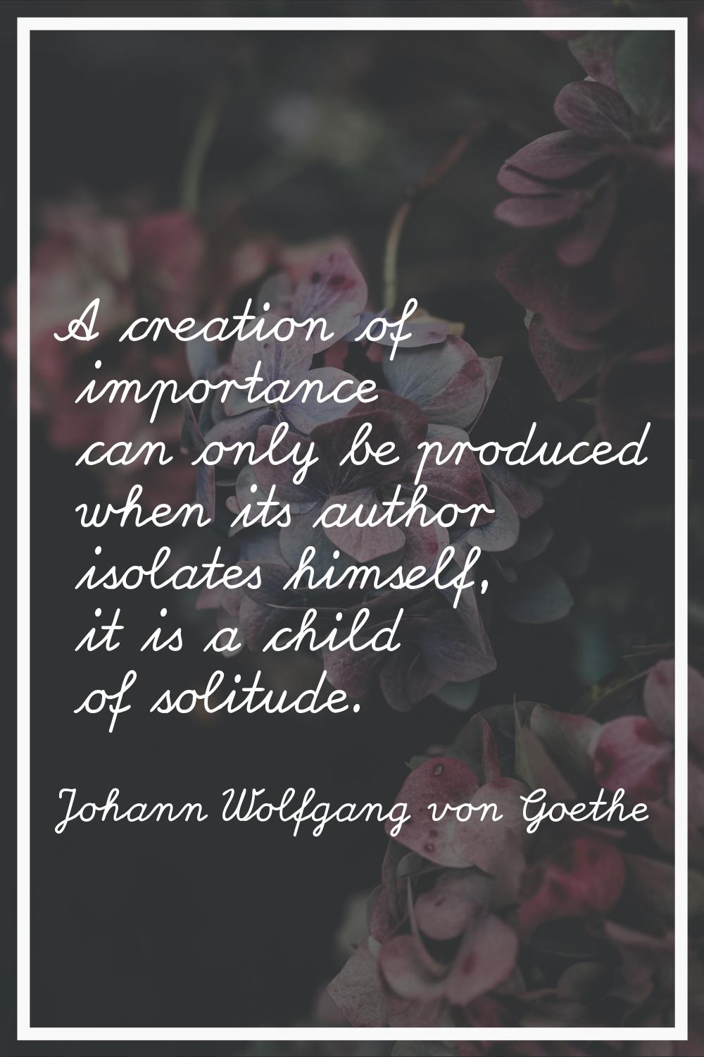 A creation of importance can only be produced when its author isolates himself, it is a child of so
