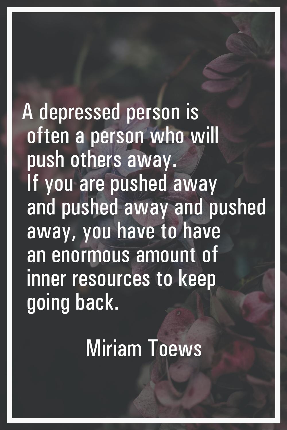 A depressed person is often a person who will push others away. If you are pushed away and pushed a