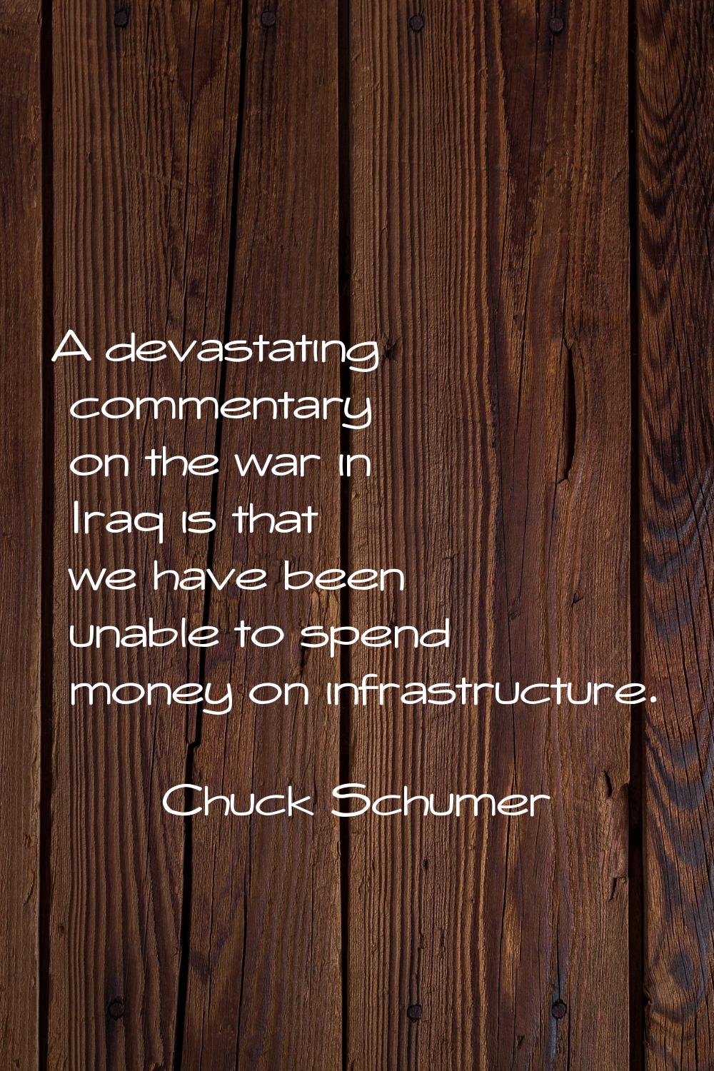 A devastating commentary on the war in Iraq is that we have been unable to spend money on infrastru