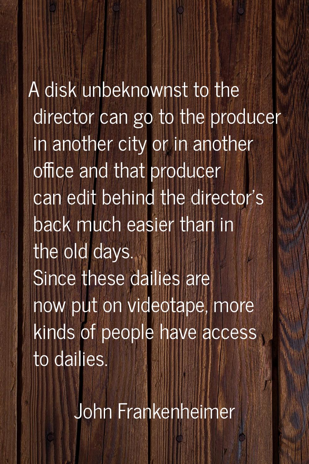 A disk unbeknownst to the director can go to the producer in another city or in another office and 