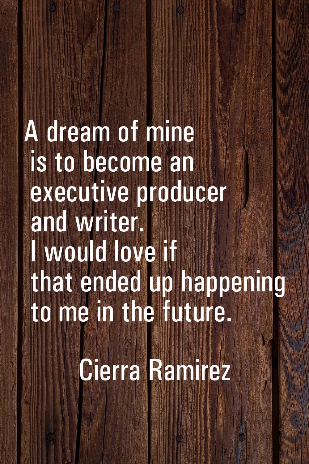 A dream of mine is to become an executive producer and writer. I would love if that ended up happen