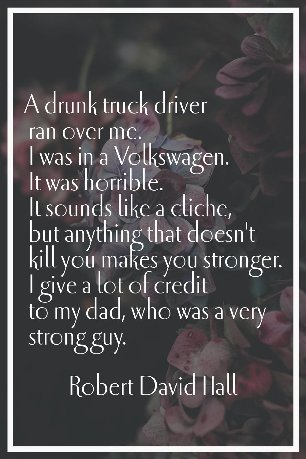 A drunk truck driver ran over me. I was in a Volkswagen. It was horrible. It sounds like a cliche, 