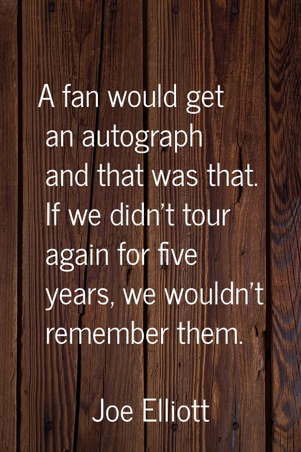 A fan would get an autograph and that was that. If we didn't tour again for five years, we wouldn't