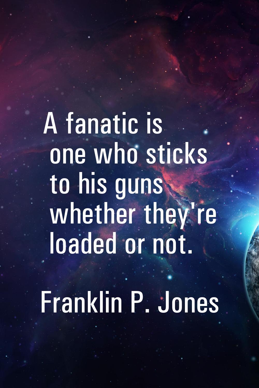 A fanatic is one who sticks to his guns whether they're loaded or not.
