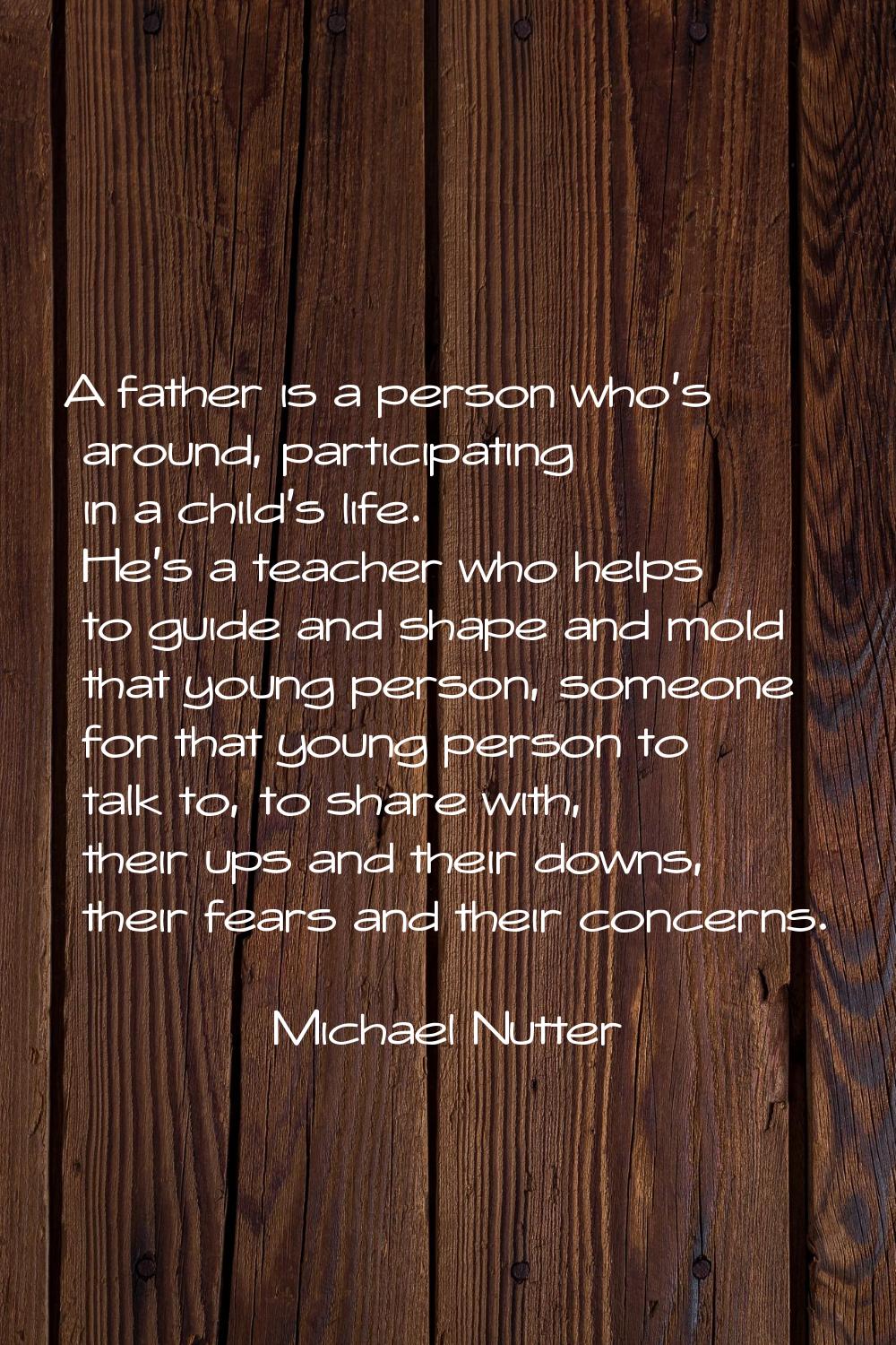 A father is a person who's around, participating in a child's life. He's a teacher who helps to gui