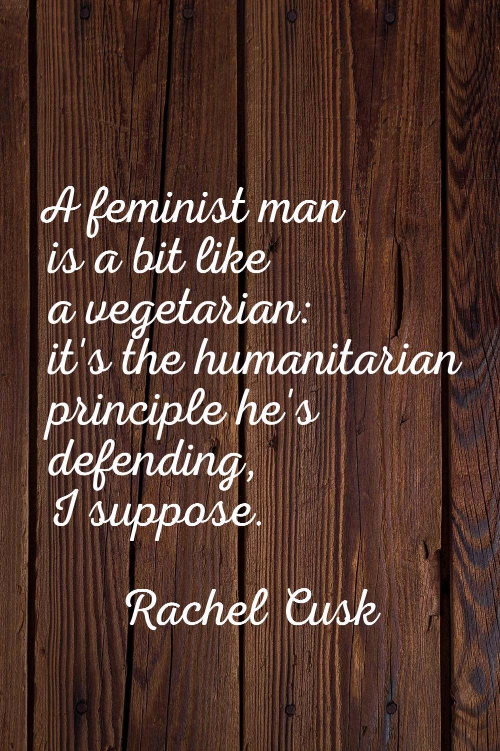 A feminist man is a bit like a vegetarian: it's the humanitarian principle he's defending, I suppos