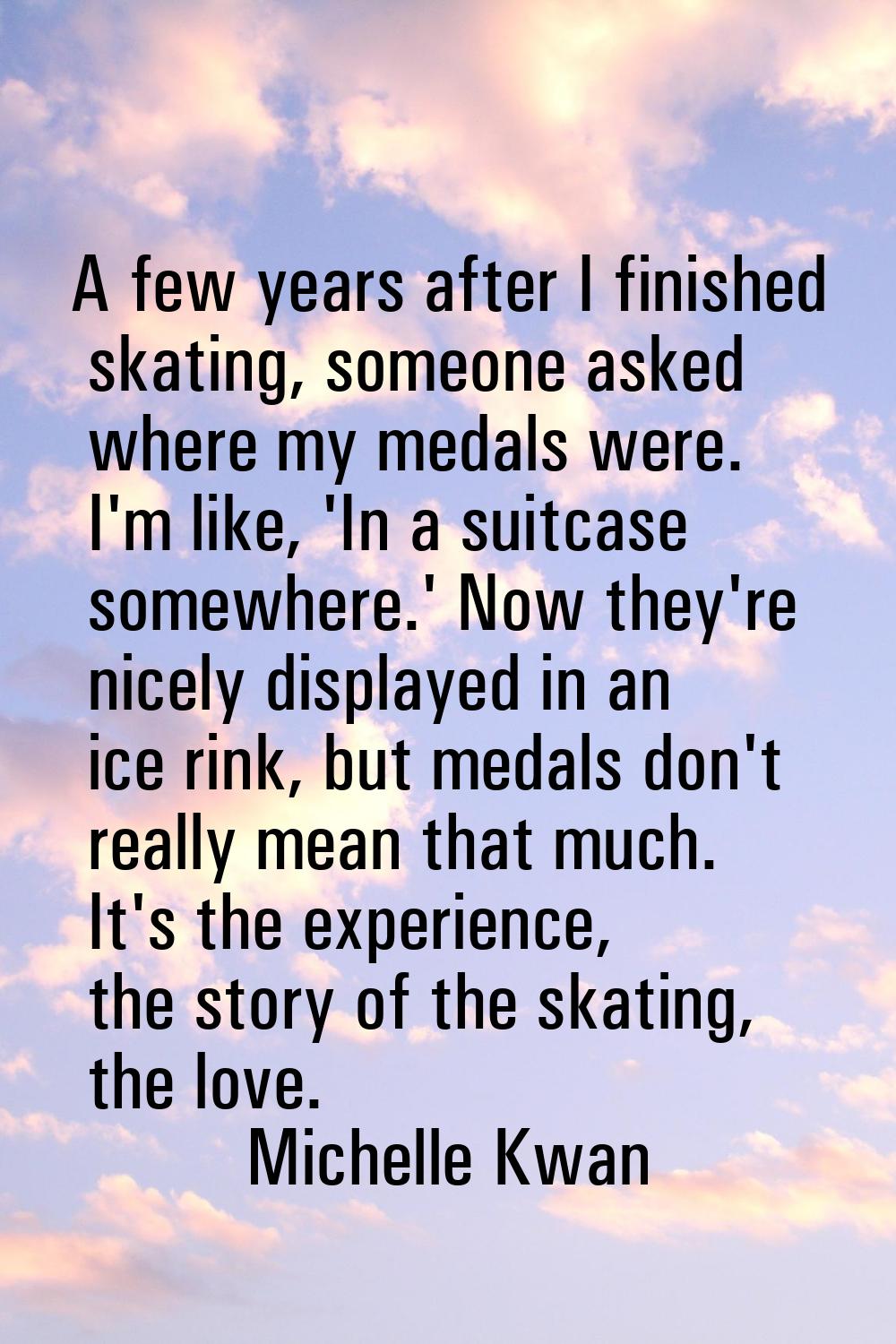 A few years after I finished skating, someone asked where my medals were. I'm like, 'In a suitcase 