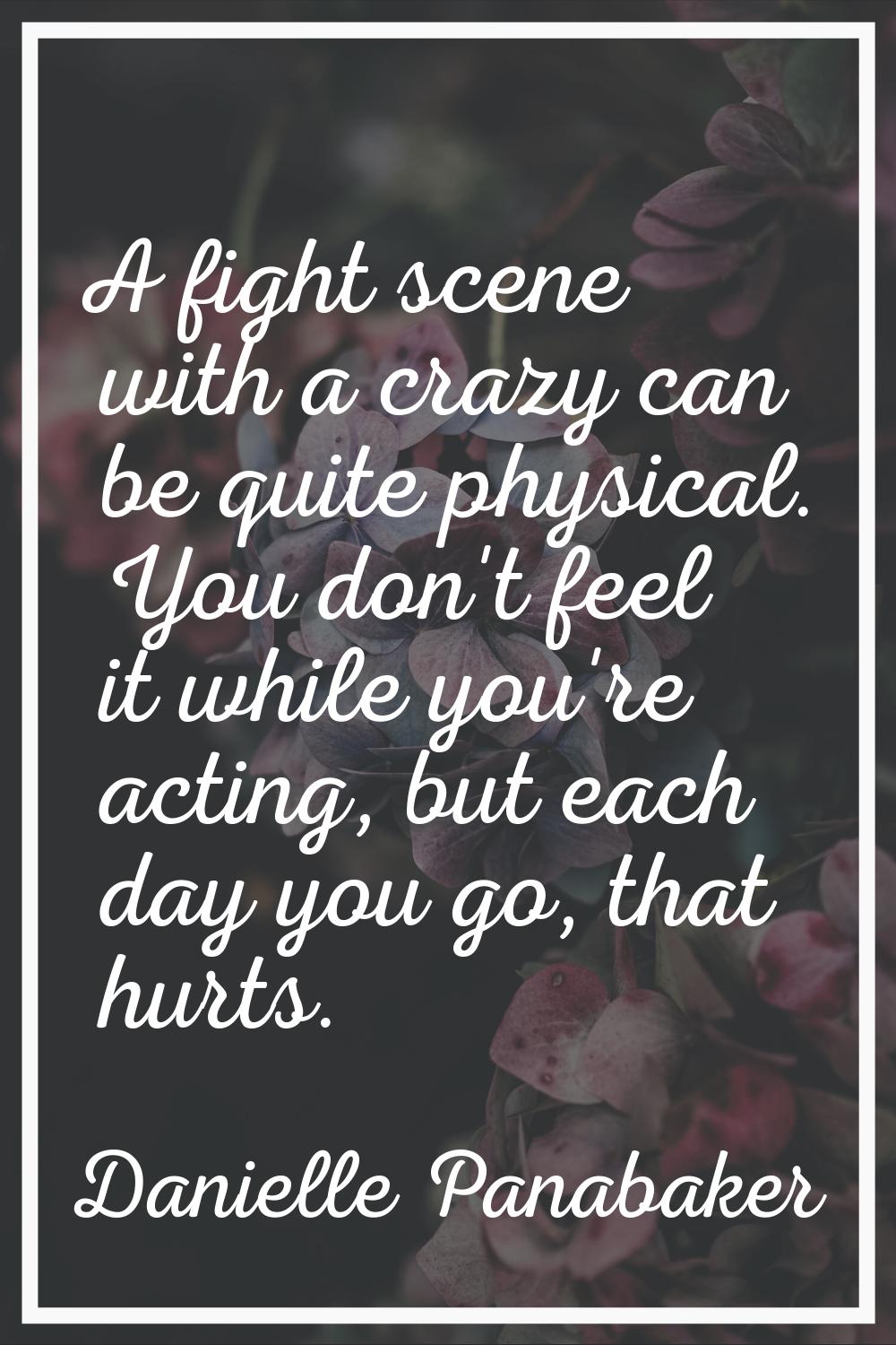 A fight scene with a crazy can be quite physical. You don't feel it while you're acting, but each d