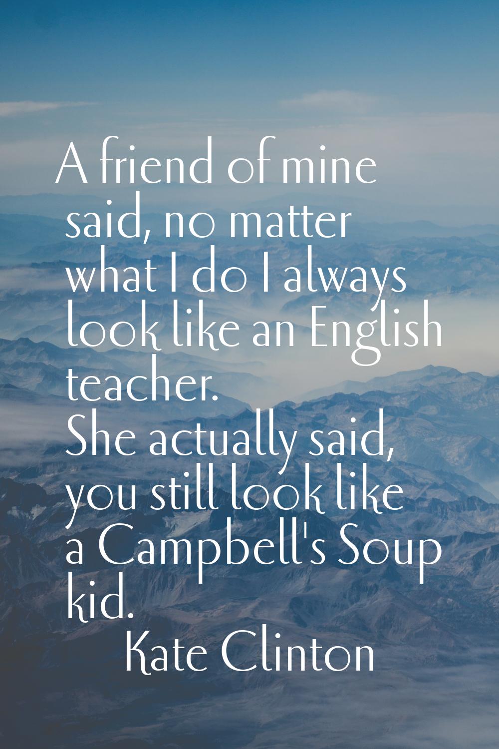 A friend of mine said, no matter what I do I always look like an English teacher. She actually said
