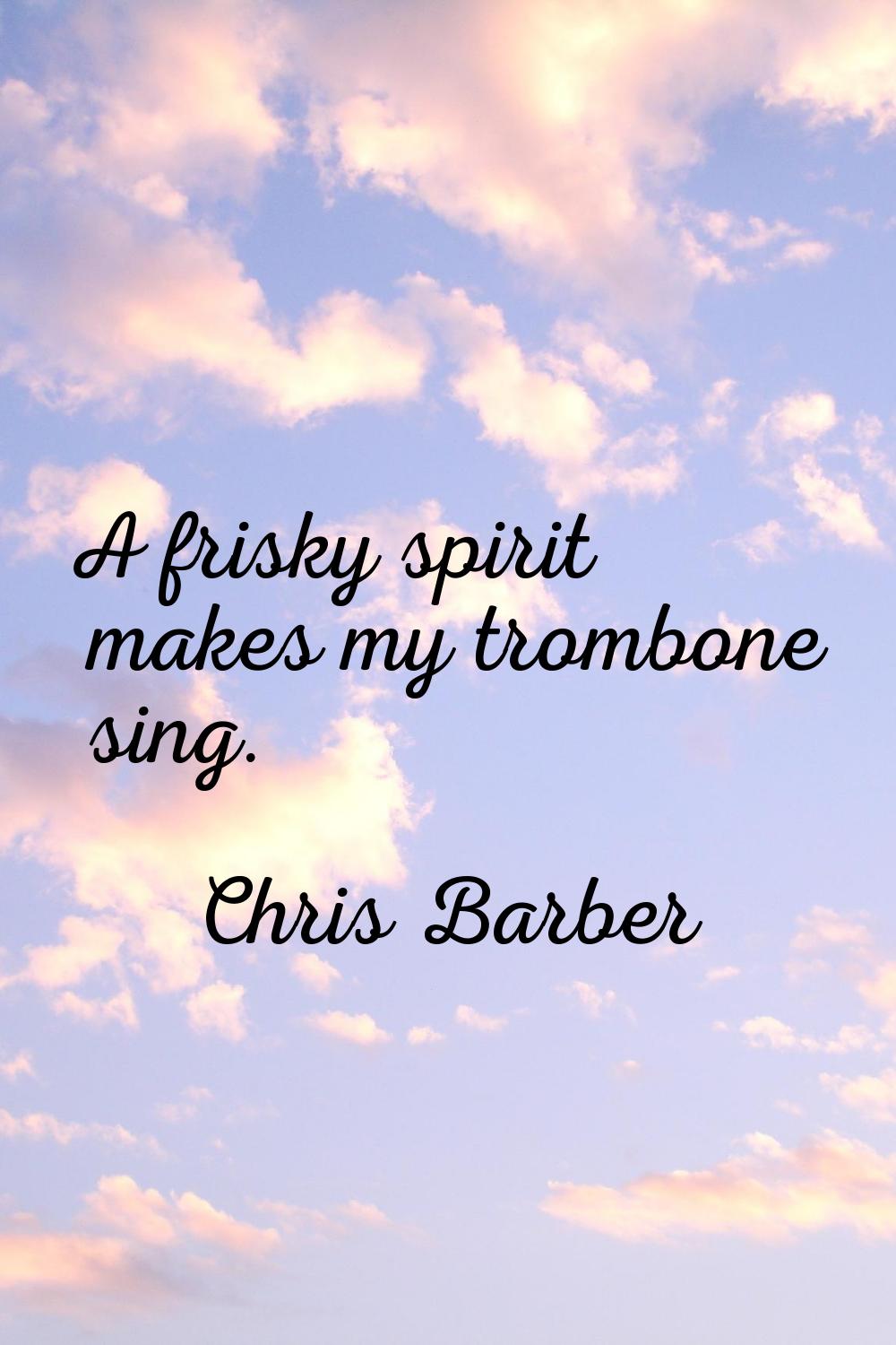 A frisky spirit makes my trombone sing.