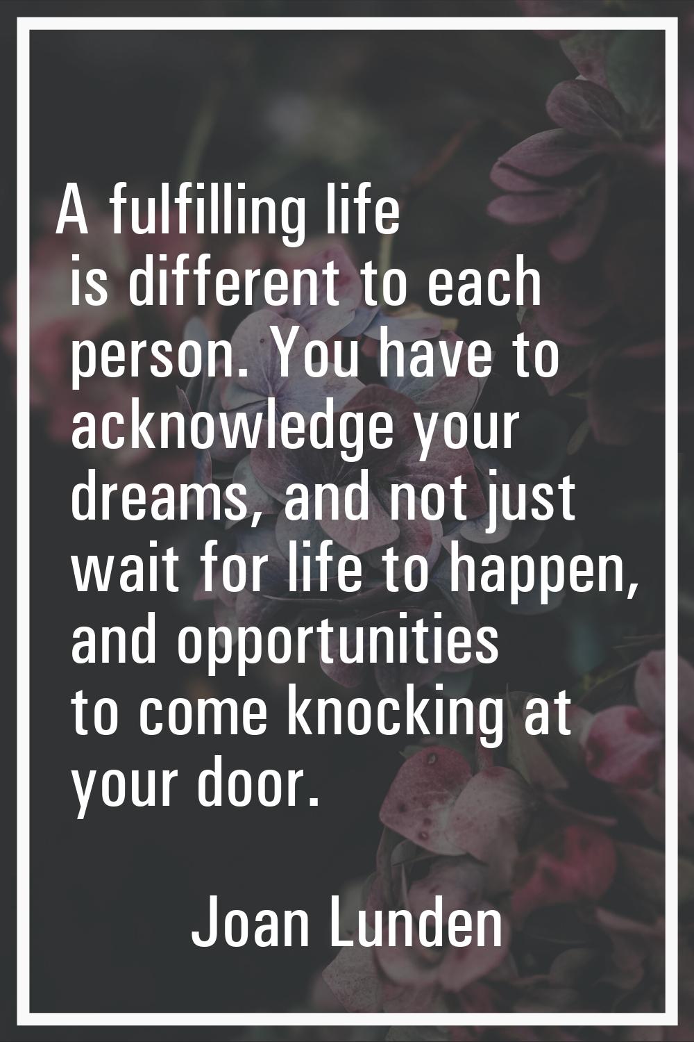 A fulfilling life is different to each person. You have to acknowledge your dreams, and not just wa