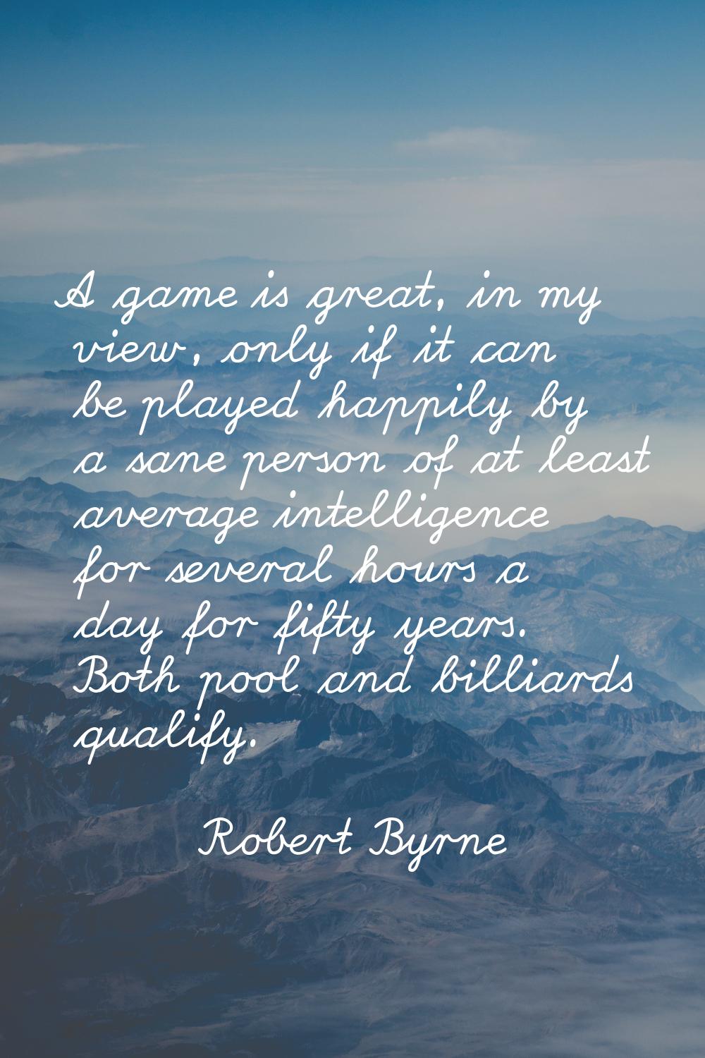 A game is great, in my view, only if it can be played happily by a sane person of at least average 