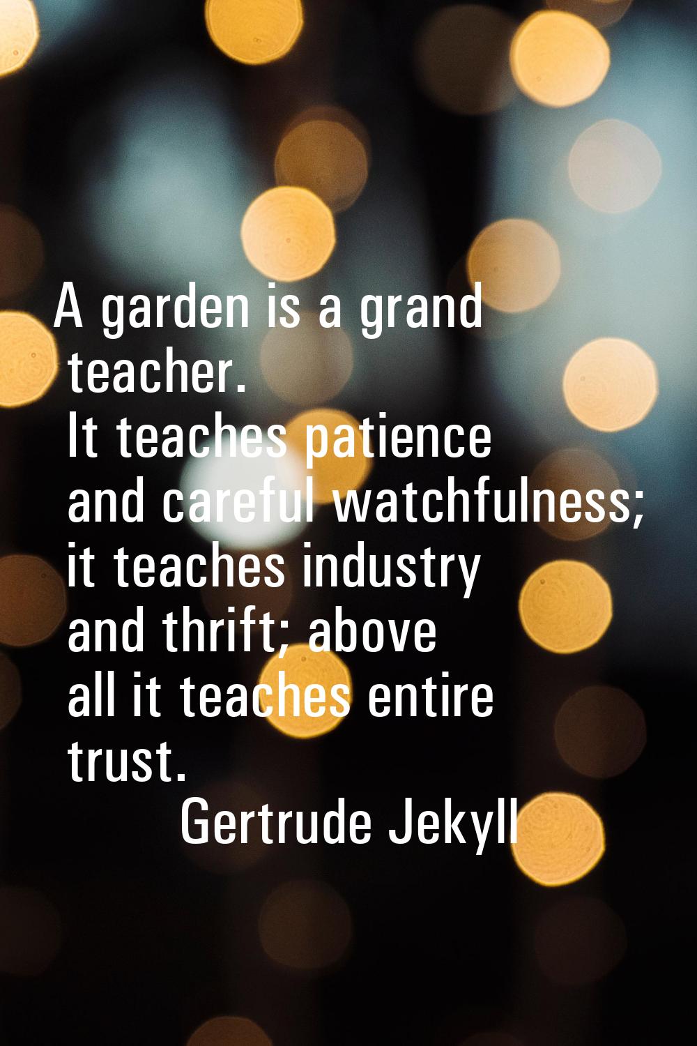 A garden is a grand teacher. It teaches patience and careful watchfulness; it teaches industry and 