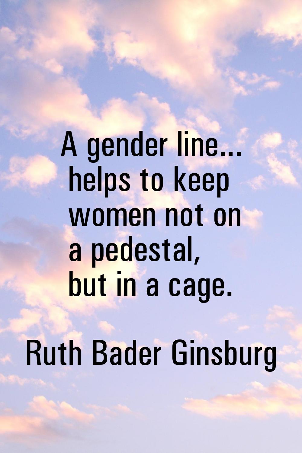 A gender line... helps to keep women not on a pedestal, but in a cage.