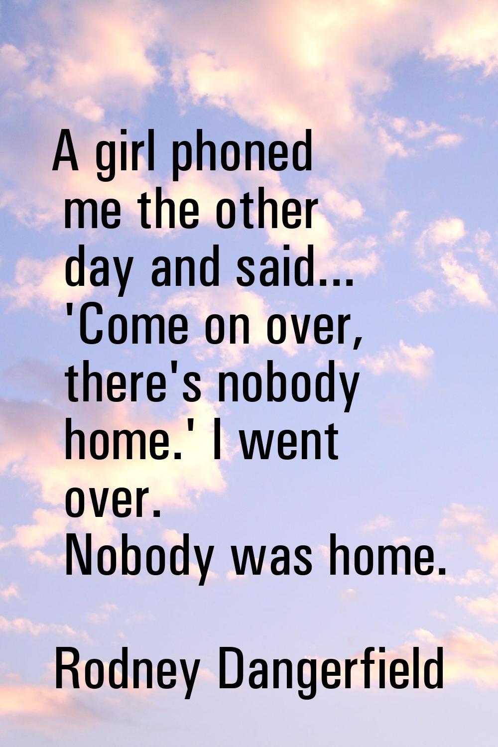 A girl phoned me the other day and said... 'Come on over, there's nobody home.' I went over. Nobody