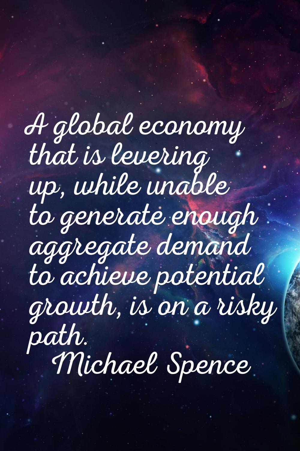 A global economy that is levering up, while unable to generate enough aggregate demand to achieve p