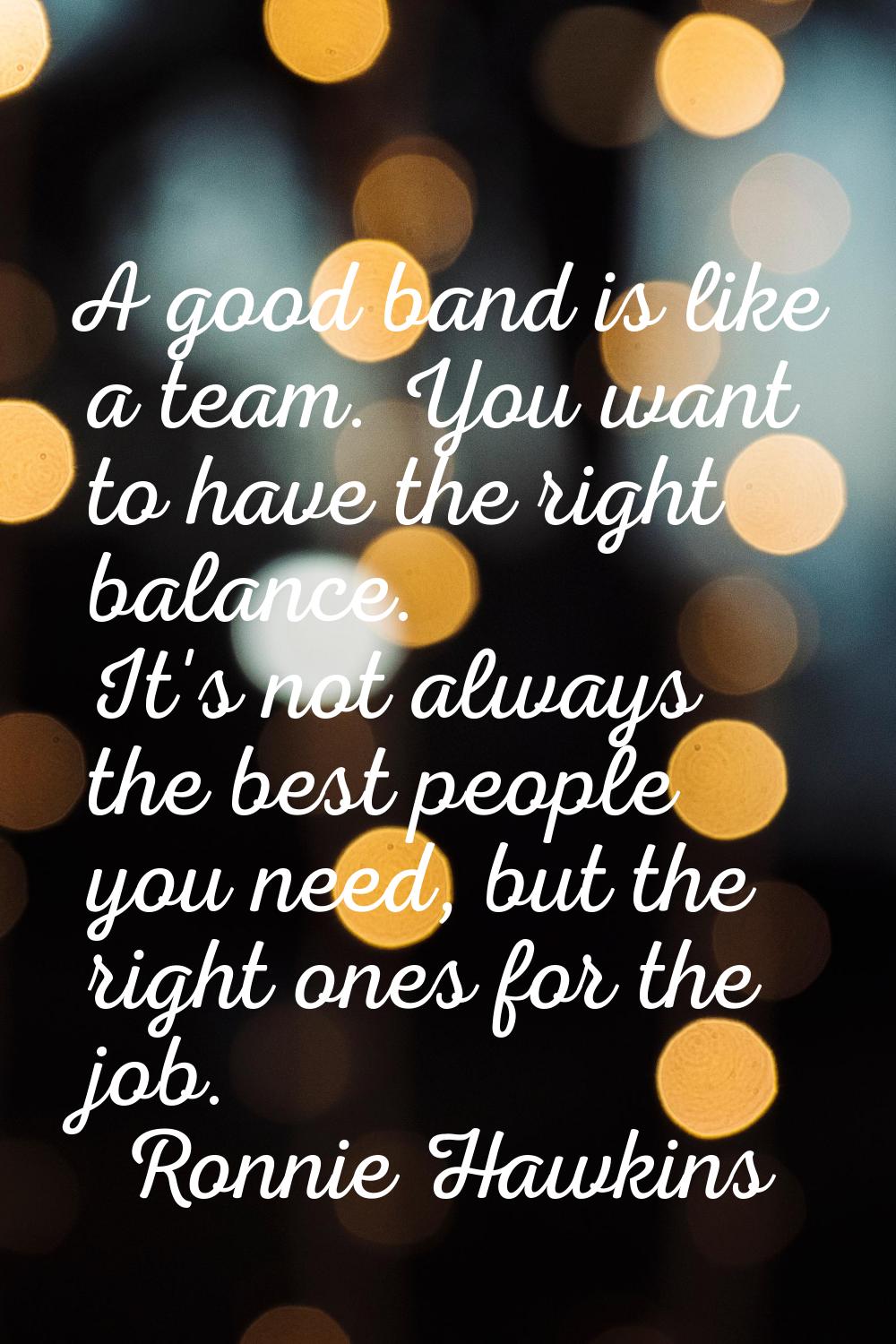 A good band is like a team. You want to have the right balance. It's not always the best people you