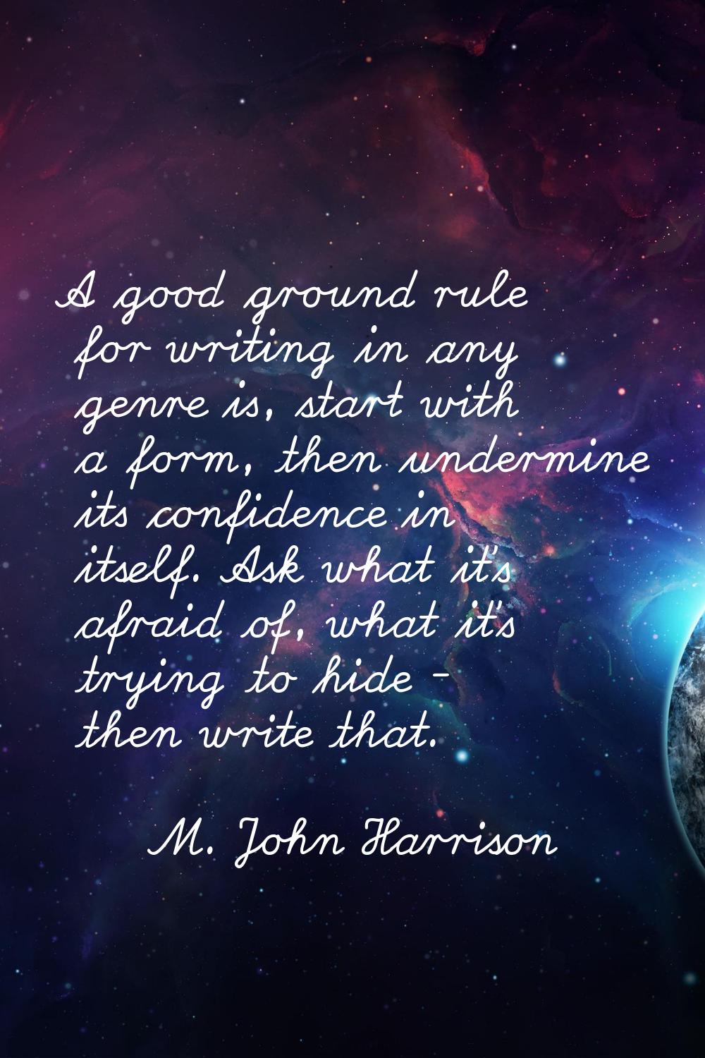A good ground rule for writing in any genre is, start with a form, then undermine its confidence in